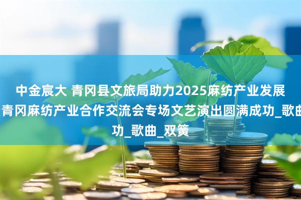 中金宸大 青冈县文旅局助力2025麻纺产业发展会议暨青冈麻纺产业合作交流会专场文艺演出圆满成功_歌曲_双簧