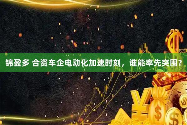 锦盈多 合资车企电动化加速时刻，谁能率先突围？
