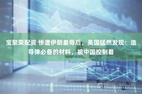 宝聚荣配资 惨遭伊朗羞辱后，美国猛然发现：造导弹必备的材料，被中国控制着