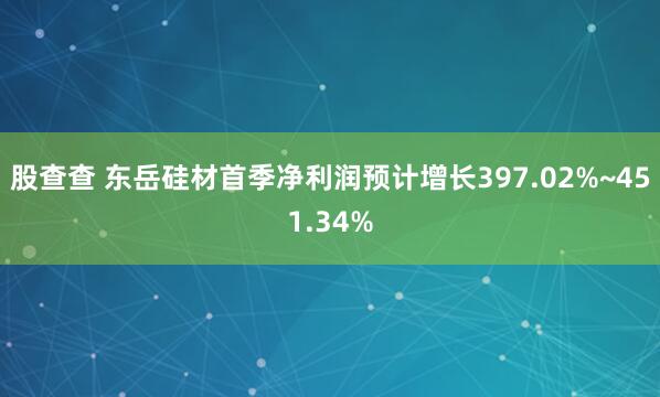 股查查 东岳硅材首季净利润预计增长397.02%~451.34%