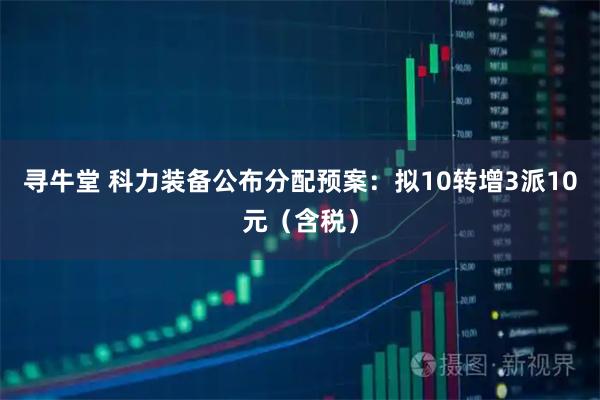 寻牛堂 科力装备公布分配预案：拟10转增3派10元（含税）