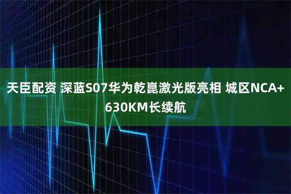 天臣配资 深蓝S07华为乾崑激光版亮相 城区NCA+630KM长续航